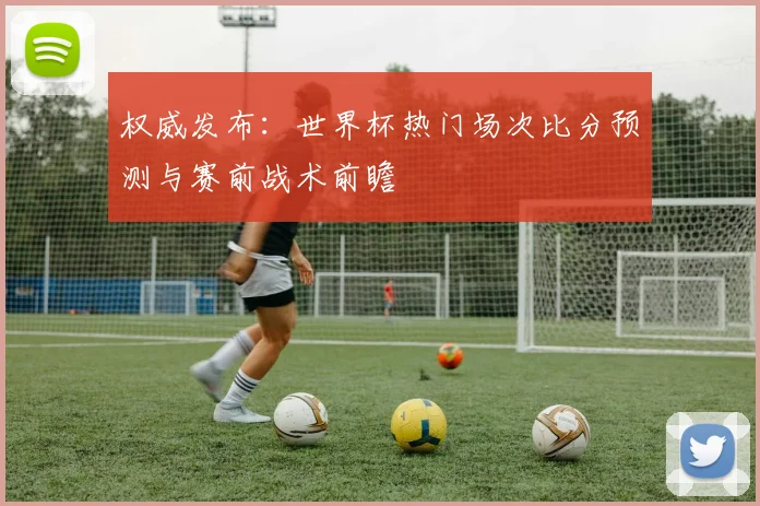 权威发布：世界杯热门场次比分预测与赛前战术前瞻