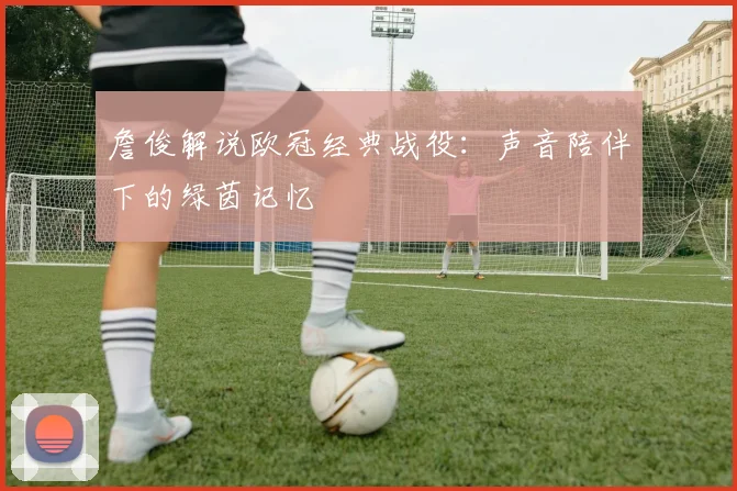 詹俊解说欧冠经典战役:声音陪伴下的绿茵记忆