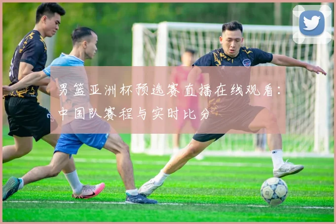 男篮亚洲杯预选赛直播在线观看：中国队赛程与实时比分