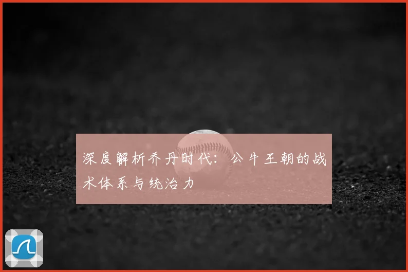 深度解析乔丹时代：公牛王朝的战术体系与统治力