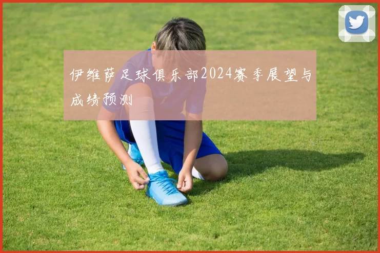 伊维萨足球俱乐部2024赛季展望与成绩预测